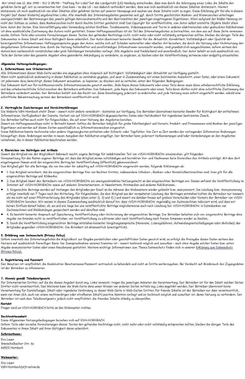 Textfeld:  Mit Urteil vom 12. Mai 1998 - 312 O 85/98 - "Haftung fr Links" hat das Landgericht (LG) Hamburg entschieden, dass man durch die Anbringung eines Links, die Inhalte der gelinkten Seite ggf. mit zu verantworten hat. Dies kann - so das LG - nur dadurch verhindert werden, dass man sich ausdrcklich von diesen Inhalten distanziert. Hiermit distanziere ich mich ausdrcklich von allen Inhalten aller gelinkten Seiten auf unserer Homepage und machen uns diese Inhalte nicht zu eigen. Diese Erklrung gilt fr alle in diesem Projekt (auf dieser Website) angebrachten Links. Alle innerhalb des Internetangebotes genannten und ggf. durch Dritte geschtzten Marken- und Warenzeichen unterliegen uneingeschrnkt den Bestimmungen des jeweils gltigen Kennzeichenrechts und den Besitzrechten der jeweiligen eingetragenen Eigentmer. Allein aufgrund der bloen Nennung ist nicht der Schluss zu ziehen, dass Markenzeichen nicht durch Rechte Dritter geschtzt sind! Das Copyright fr verffentlichte, vom Autor selbst erstellte Objekte bleibt allein beim Autor der Seiten. Eine Vervielfltigung oder Verwendung solcher Grafiken, Tondokumente, Videosequenzen und Texte in anderen elektronischen oder gedruckten Publikationen ist ohne ausdrckliche Zustimmung des Autors nicht gestattet. Dieser Haftungsausschluss ist als Teil des Internetangebotes zu betrachten, von dem aus auf diese Seite verwiesen wurde. Sofern Teile oder einzelne Formulierungen dieses Textes der geltenden Rechtslage nicht, nicht mehr oder nicht vollstndig entsprechen sollten, bleiben die brigen Teile des Dokumentes in ihrem Inhalt und ihrer Gltigkeit davon unberhrt. Der Autor bernimmt keinerlei Gewhr fr die Aktualitt, Korrektheit, Vollstndigkeit oder Qualitt der bereitgestellten Informationen. Haftungsansprche gegen den Autor, welche sich auf Schden materieller oder ideeller Art beziehen, die durch die Nutzung oder Nichtnutzung der dargebotenen Informationen bzw. durch die Nutzung fehlerhafter und unvollstndiger Informationen verursacht wurden, sind grundstzlich ausgeschlossen, sofern seitens des Autors kein nachweislich vorstzliches oder grob fahrlssiges Verschulden vorliegt. Alle Angebote sind freibleibend und unverbindlich. Der Autor behlt es sich ausdrcklich vor, Teile der Seiten oder das gesamte Angebot ohne gesonderte Ankndigung zu verndern, zu ergnzen, zu lschen oder die Verffentlichung zeitweise oder endgltig einzustellen. Allgemeine Nutzungsbedingungen:1. Informationen zum Urheberrecht
Alle Informationen dieser Web-Seite werden wie angegeben ohne Anspruch auf Richtigkeit, Vollstndigkeit oder Aktualitt zur Verfgung gestellt.
Wenn nicht ausdrcklich anderweitig in dieser Publikation zu verstehen gegeben, und zwar in Zusammenhang mit einem bestimmten Ausschnitt, einer Datei, oder einem Dokument, ist jedermann dazu berechtigt, dieses Dokument anzusehen, zu kopieren, zu drucken und zu verteilen, unter den folgenden Bedingungen:
Das Dokument darf nur fr nichtkommerzielle Informationszwecke genutzt werden. Jede Kopie dieses Dokuments oder eines Teils davon muss diese urheberrechtliche Erklrung und das urheberrechtliche Schutzzeichen des Betreibers enthalten. Das Dokument, jede Kopie des Dokuments oder eines Teils davon drfen nicht ohne schriftliche Zustimmung des Betreibers verndert werden. Der Betreiber behlt sich das Recht vor, diese Genehmigung jederzeit zu widerrufen, und jede Nutzung muss sofort eingestellt werden, sobald eine schriftliche Bekanntmachung seitens des Betreibers verffentlicht wird.2. Vertragliche Zusicherungen und Verzichterklrungen
Die Website VdH-Hornbach steht Ihnen - soweit nicht anders vereinbart - kostenlos zur Verfgung. Die Betreiber bernehmen keinerlei Gewhr fr Richtigkeit der enthaltenen Informationen, Verfgbarkeit der Dienste, Verlust von auf VDH-HORNBACH abgespeicherten Daten oder Nutzbarkeit fr irgendeinen bestimmten Zweck.
Die Betreiber haften auch nicht fr Folgeschden, die auf einer Nutzung des Angebotes beruhen. 
Soweit ein Haftungsausschluss nicht in Betracht kommt, haften die Betreiber lediglich fr grobe Fahrlssigkeit und Vorsatz. Produkt- und Firmennamen sind Marken der jeweiligen Eigentmer und werden auf diesen Seiten ausschlielich zu Informationszwecken eingesetzt. 
Diese Publikation knnte technische oder andere Ungenauigkeiten enthalten oder Schreib- oder Tippfehler. Von Zeit zu Zeit werden der vorliegenden Information nderungen hinzugefgt; diese nderungen werden in neuen Ausgaben der Publikation eingefgt. Der Betreiber kann jederzeit Verbesserungen und/oder Vernderungen an den Angeboten vornehmen, die in dieser Publikation beschrieben werden.4. Einreichen von Beitrgen und Artikeln
Soweit das Mitglied von der Mglichkeit Gebrauch macht, eigene Beitrge fr redaktionellen Teil von VDH-HORNBACH einzureichen, gilt Folgendes:
Voraussetzung fr das Posten eigener Beitrge ist, dass das Mitglied seinen vollstndigen und korrekten Vor- und Nachnamen beim Einreichen des Artikels eintrgt. Mit dem dort eingetragenen Namen wird der eingereichte Beitrag bei Verffentlichung (ffentlich) gekennzeichnet.
Das Mitglied gibt fr alle Beitrge, die von ihm oder ihr zuknftig auf VDH-HORNBACH eingereicht werden, folgende Erklrungen ab:1. Das Mitglied versichert, das die eingereichten Beitrge frei von Rechten Dritter, insbesondere Urheber-, Marken- oder Persnlichkeitsrechten sind. Dies gilt fr alle eingereichten Beitrge und Bildwerke.2. Das Mitglied rumt den Betreibern von VDH-HORNBACH ein uneingeschrnktes Nutzungsrecht an den eingereichten Beitrgen ein. Dieses umfasst die Verffentlichung im Internet auf VDH-HORNBACH sowie auf anderen Internetservern, in Newslettern, Printmedien und anderen Publikationen.3. Eingereichte Beitrge werden auf Verlangen des Mitgliedes per Email an die Adresse des Webmasters wieder gelscht bzw. anonymisiert. Die Lschung bzw. Anonymisierung erfolgt innerhalb von 7 Tagen nach der Mitteilung. Fr Folgeschden, die dem Mitglied aus der verspteten Lschung des Beitrages entstehen haften die Betreiber nur insoweit, als sie nicht auf einer Pflichtverletzung des Mitgliedes (oben unter 1), 2) und 3) ) und soweit sie darber hinaus auf grobem Verschulden oder Vorsatz der Betreiber von VDH-HORNBACH beruhen. Wir weisen in diesem Zusammenhang ausdrcklich darauf hin, dass VDH-HORNBACH regelmig von Suchmaschinen indexiert wird, und dass wir keinen Einfluss darauf haben, ob, wo und wie lange bei uns verffentlichte Beitrge mglicherweise auch nach Lschung bei VDH-HORNBACH in Datenbanken von Suchmaschinen und Webkatalogen gespeichert werden und abrufbar sind.4. Es besteht keinerlei Anspruch auf Speicherung, Verffentlichung oder Archivierung der eingereichten Beitrge. Die Betreiber behalten sich vor, eingereichte Beitrge ohne Angabe von Grnden nicht zu verffentlichen, vor Verffentlichung zu editieren oder nach Verffentlichung nach freiem Ermessen wieder zu lschen.5. Durch die Verffentlichung eingereichter Beitrge entstehen keinerlei Vergtungsansprche (Honorare, Lizenzgebhren, Aufwendungsentschdigungen oder hnliches) des Mitgliedes gegenber VDH-HORNBACH. Die Mitarbeit ist ehrenamtlich (unentgeltlich).5. Erklrung zum Datenschutz (Privacy Policy)
Sofern innerhalb des Internetangebotes die Mglichkeit zur Eingabe persnlicher oder geschftlicher Daten genutzt wird, so erfolgt die Preisgabe dieser Daten seitens des Nutzers auf ausdrcklich freiwilliger Basis. Die Inanspruchnahme unseres Dienstes ist - soweit technisch mglich und zumutbar - auch ohne Angabe solcher Daten bzw. unter Angabe anonymisierter Daten oder eines Pseudonyms gestattet. Weitere wichtige Informationen zum Thema Datenschutz finden sich in unserer Erklrung zum Datenschutz (Privacy Policy).6. Registrierung und Passwort
Der Benutzer ist verpflichtet, die Kombination Benutzername/Passwort vertraulich zu behandeln und nicht an Dritte weiterzugeben. Bei Verdacht auf Missbrauch der Zugangsdaten ist der Betreiber zu informieren.7. Hinweis gem Teledienstgesetz
Fr Internetseiten Dritter, auf die die dieses Angebot durch sog. Links verweist, tragen die jeweiligen Anbieter die Verantwortung. Der Betreiber ist fr den Inhalt solcher Seiten Dritter nicht verantwortlich. Des Weiteren kann die Web-Seite ohne unser Wissen von anderen Seiten mittels sog. Links angelinkt werden. Der Betreiber bernimmt keine Verantwortung fr Darstellungen, Inhalt oder irgendeine Verbindung zu dieser Web-Seite in Web-Seiten Dritter. Fr fremde Inhalte ist der Betreiber nur dann verantwortlich, wenn von ihnen (d.h. auch von einem rechtswidrigen oder strafbaren Inhalt) positive Kenntnis vorliegt und es technisch mglich und zumutbar ist, deren Nutzung zu verhindern. Der Betreiber ist nach dem Teledienstgesetz jedoch nicht verpflichtet, die fremden Inhalte stndig zu berprfen.Kontakt
Fragen rund um VDH-HORNBACH bitte an den Webmaster richten.Rechtswirksamkeit
Diese Allgemeinen Nutzungsbedingungen beziehen sich auf VDH-HORNBACH.
Sofern Teile oder einzelne Formulierungen dieses Textes der geltenden Rechtslage nicht, nicht mehr oder nicht vollstndig entsprechen sollten, bleiben die brigen Teile des Dokumentes in ihrem Inhalt und ihrer Gltigkeit davon unberhrt.Informationen:Eva Lauer
Brenschelbacher Str. 6a
66500 Hornbach
Webmaster:Eva Lauer
VdH-Hornbach(at)t-online.de